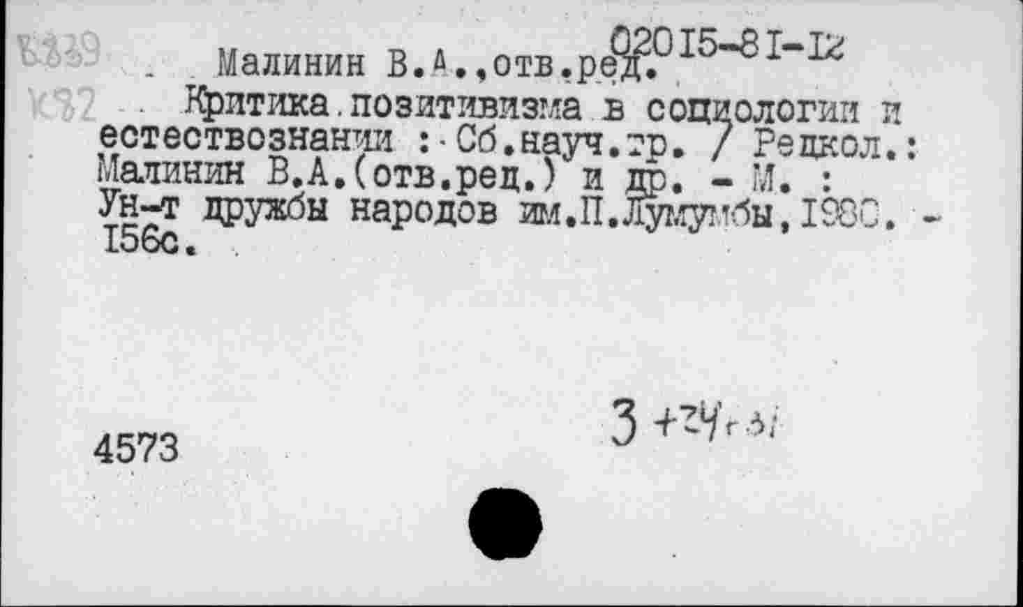 ﻿Малинин В.А.,отв.рёд.
Критика.позитивизма в социологии и естествознании :•Сб.науч.тр, / Редкой. Малинин В.А.(отв.рец.) и др. - М. : Ун-т дружбы народов ш.П. Лумумбы, 1980. 156с.
4573